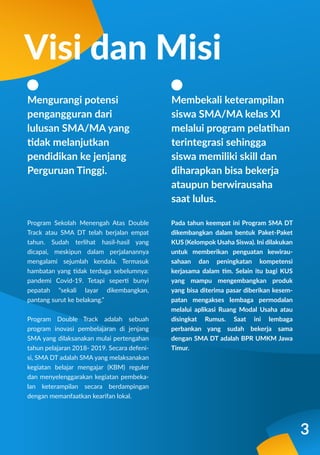 Program Sekolah Menengah Atas Double
Track atau SMA DT telah berjalan empat
tahun. Sudah terlihat hasil-hasil yang
dicapai, meskipun dalam perjalanannya
mengalami sejumlah kendala. Termasuk
hambatan yang tidak terduga sebelumnya:
pandemi Covid-19. Tetapi seperti bunyi
pepatah “sekali layar dikembangkan,
pantang surut ke belakang.”
Program Double Track adalah sebuah
program inovasi pembelajaran di jenjang
SMA yang dilaksanakan mulai pertengahan
tahun pelajaran 2018- 2019. Secara defeni-
si, SMA DT adalah SMA yang melaksanakan
kegiatan belajar mengajar (KBM) reguler
dan menyelenggarakan kegiatan pembeka-
lan keterampilan secara berdampingan
dengan memanfaatkan kearifan lokal.
Pada tahun keempat ini Program SMA DT
dikembangkan dalam bentuk Paket-Paket
KUS (Kelompok Usaha Siswa). Ini dilakukan
untuk memberikan penguatan kewirau-
sahaan dan peningkatan kompetensi
kerjasama dalam tim. Selain itu bagi KUS
yang mampu mengembangkan produk
yang bisa diterima pasar diberikan kesem-
patan mengakses lembaga permodalan
melalui aplikasi Ruang Modal Usaha atau
disingkat Rumus. Saat ini lembaga
perbankan yang sudah bekerja sama
dengan SMA DT adalah BPR UMKM Jawa
Timur.
Mengurangi potensi
pengangguran dari
lulusan SMA/MA yang
tidak melanjutkan
pendidikan ke jenjang
Perguruan Tinggi.
Visi dan Misi
Membekali keterampilan
siswa SMA/MA kelas XI
melalui program pelatihan
terintegrasi sehingga
siswa memiliki skill dan
diharapkan bisa bekerja
ataupun berwirausaha
saat lulus.
3
 