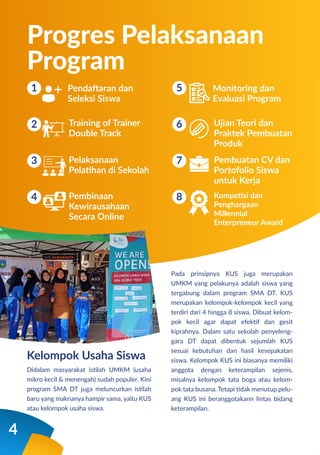 Pendaftaran dan
Seleksi Siswa
Progres Pelaksanaan
Program
1
2
3
4
Training of Trainer
Double Track
Pelaksanaan
Pelatihan di Sekolah
Pembinaan
Kewirausahaan
Secara Online
Pada prinsipnya KUS juga merupakan
UMKM yang pelakunya adalah siswa yang
tergabung dalam program SMA DT. KUS
merupakan kelompok-kelompok kecil yang
terdiri dari 4 hingga 8 siswa. Dibuat kelom-
pok kecil agar dapat efektif dan gesit
kiprahnya. Dalam satu sekolah penyeleng-
gara DT dapat dibentuk sejumlah KUS
sesuai kebutuhan dan hasil kesepakatan
siswa. Kelompok KUS ini biasanya memiliki
anggota dengan keterampilan sejenis,
misalnya kelompok tata boga atau kelom-
pok tata busana. Tetapi tidak menutup pelu-
ang KUS ini beranggotakann lintas bidang
keterampilan.
Kelompok Usaha Siswa
Monitoring dan
Evaluasi Program
5
6
7
8
Ujian Teori dan
Praktek Pembuatan
Produk
Pembuatan CV dan
Portofolio Siswa
untuk Kerja
Kompetisi dan
Penghargaan
Millennial
Enterpreneur Award
4
Didalam masyarakat istilah UMKM (usaha
mikro kecil & menengah) sudah populer. Kini
program SMA DT juga meluncurkan istilah
baru yang maknanya hampir sama, yaitu KUS
atau kelompok usaha siswa.
 