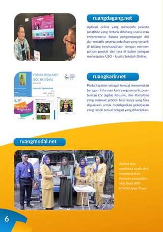 6
Aplikasi online yang mewadahi peserta
pelatihan yang tertarik dibidang usaha atau
enterpreneur. Sarana pengembangan diri
dan melatih peserta pelatihan yang tertarik
di bidang kewirausahaan dengan menem-
patkan produk dan jasa di dalam jaringan
marketplace USO - Usaha Sekolah Online.
ruangdagang.net
Portal layanan sebagai tempat menemukan
beragam informasi karir yang menarik, pem-
buatan CV digital, Resume, dan Portofolio
yang memuat produk hasil karya yang bisa
digunakan untuk mendapatkan pekerjaaan
yang cocok sesuai dengan yang diharapkan.
Alumni bisa
membuka usaha dan
mendapatakan
bantuan pemodalan
oleh Bank BPR
UMKM Jawa Timur
ruangkarir.net
ruangmodal.net
 