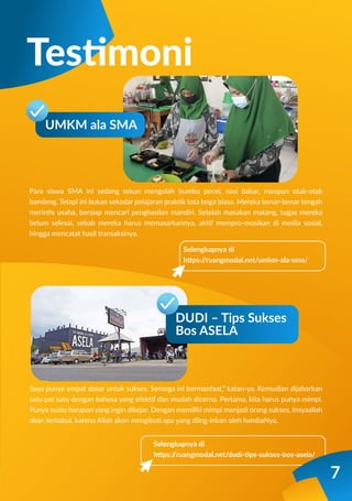 Para siswa SMA ini sedang tekun mengolah bumbu pecel, nasi bakar, maupun otak-otak
bandeng. Tetapi ini bukan sekadar pelajaran praktik tata boga biasa. Mereka benar-benar tengah
merintis usaha, bersiap mencari penghasilan mandiri. Setelah masakan matang, tugas mereka
belum selesai, sebab mereka harus memasarkannya, aktif mempro-mosikan di media sosial,
hingga mencatat hasil transaksinya.
Saya punya empat dasar untuk sukses. Semoga ini bermanfaat,” katan-ya. Kemudian dijabarkan
satu per satu dengan bahasa yang efektif dan mudah dicerna. Pertama, kita harus punya mimpi.
Punya suatu harapan yang ingin dikejar. Dengan memiliki mimpi menjadi orang sukses, Insyaallah
akan terkabul, karena Allah akan mengikuti apa yang diing-inkan oleh hambaNya.
Selengkapnya di
https:/
/ruangmodal.net/umkm-ala-sma/
Testimoni
UMKM ala SMA
Selengkapnya di
https:/
/ruangmodal.net/dudi-tips-sukses-bos-asela/
DUDI – Tips Sukses
Bos ASELA
7
 