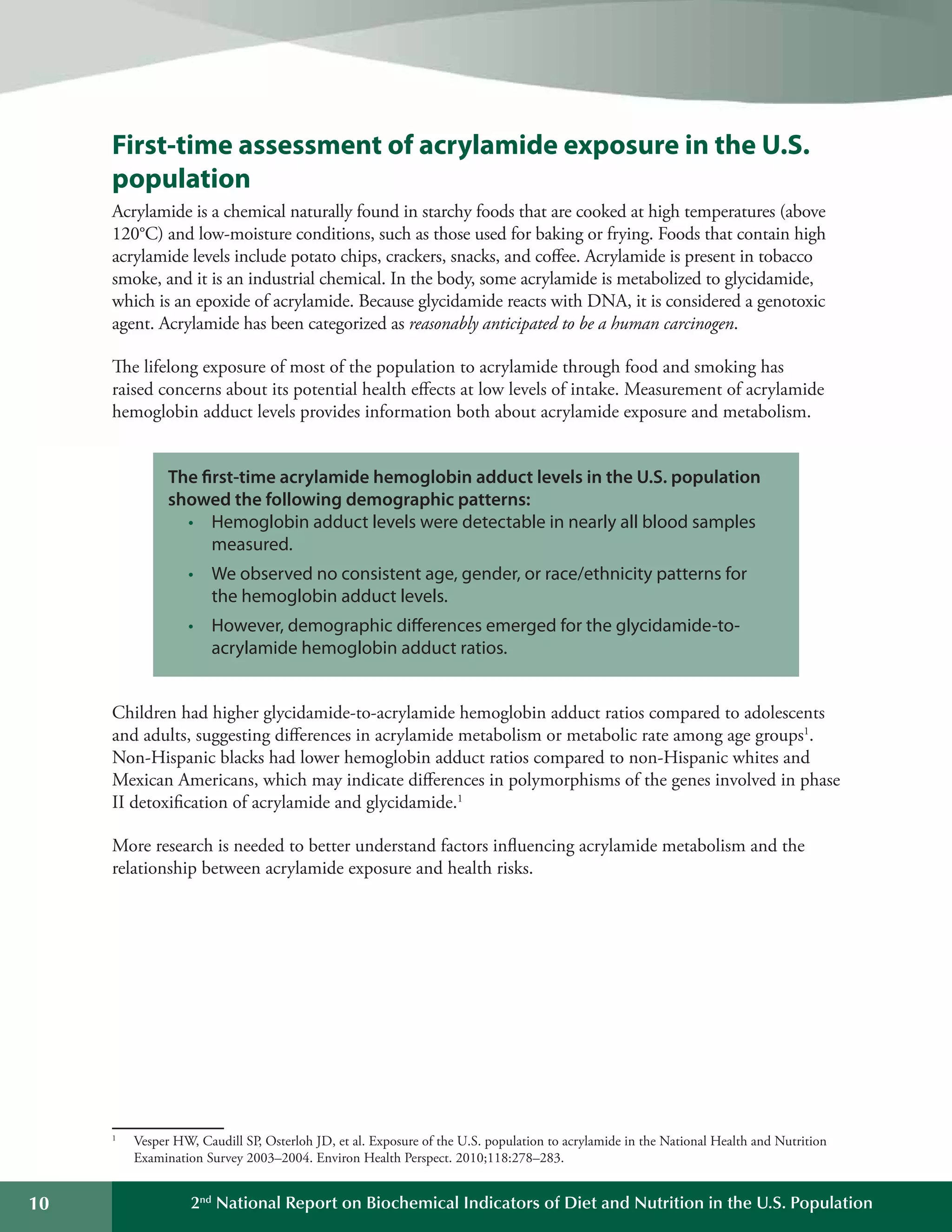 10 2nd
National Report on Biochemical Indicators of Diet and Nutrition in the U.S. Population
	 	 	 	 	 	 	 	 	 	
	 	 	 	 	 	 	 	 	 	
	 	 	
	 	 	 	 	 	
	 	 	
First-time assessment of acrylamide exposure in the U.S.
population
Acrylamide is a chemical naturally found in starchy foods that are cooked at high temperatures (above
120°C) and low-moisture conditions, such as those used for baking or frying. Foods that contain high
acrylamide levels include potato chips, crackers, snacks, and coffee. Acrylamide is present in tobacco
smoke, and it is an industrial chemical. In the body, some acrylamide is metabolized to glycidamide,
which is an epoxide of acrylamide. Because glycidamide reacts with DNA, it is considered a genotoxic
agent. Acrylamide has been categorized as reasonably anticipated to be a human carcinogen.
The lifelong exposure of most of the population to acrylamide through food and smoking has
raised concerns about its potential health effects at low levels of intake. Measurement of acrylamide
hemoglobin adduct levels provides information both about acrylamide exposure and metabolism.
The first-time acrylamide hemoglobin adduct levels in the U.S. population
showed the following demographic patterns:
•	 Hemoglobin adduct levels were detectable in nearly all blood samples
measured.
•	 We observed no consistent age, gender, or race/ethnicity patterns for
the hemoglobin adduct levels.
•	 However, demographic differences emerged for the glycidamide-to-
acrylamide hemoglobin adduct ratios.
Children had higher glycidamide-to-acrylamide hemoglobin adduct ratios compared to adolescents
and adults, suggesting differences in acrylamide metabolism or metabolic rate among age groups1
.
Non-Hispanic blacks had lower hemoglobin adduct ratios compared to non-Hispanic whites and
Mexican Americans, which may indicate differences in polymorphisms of the genes involved in phase
II detoxification of acrylamide and glycidamide.1
More research is needed to better understand factors influencing acrylamide metabolism and the
relationship between acrylamide exposure and health risks.
Vesper HW, Caudill SP, Osterloh JD, et al. Exposure of the U.S. population to acrylamide in the National Health and Nutrition
Examination Survey 2003–2004. Environ Health Perspect. 2010;118:278–283.
1
 