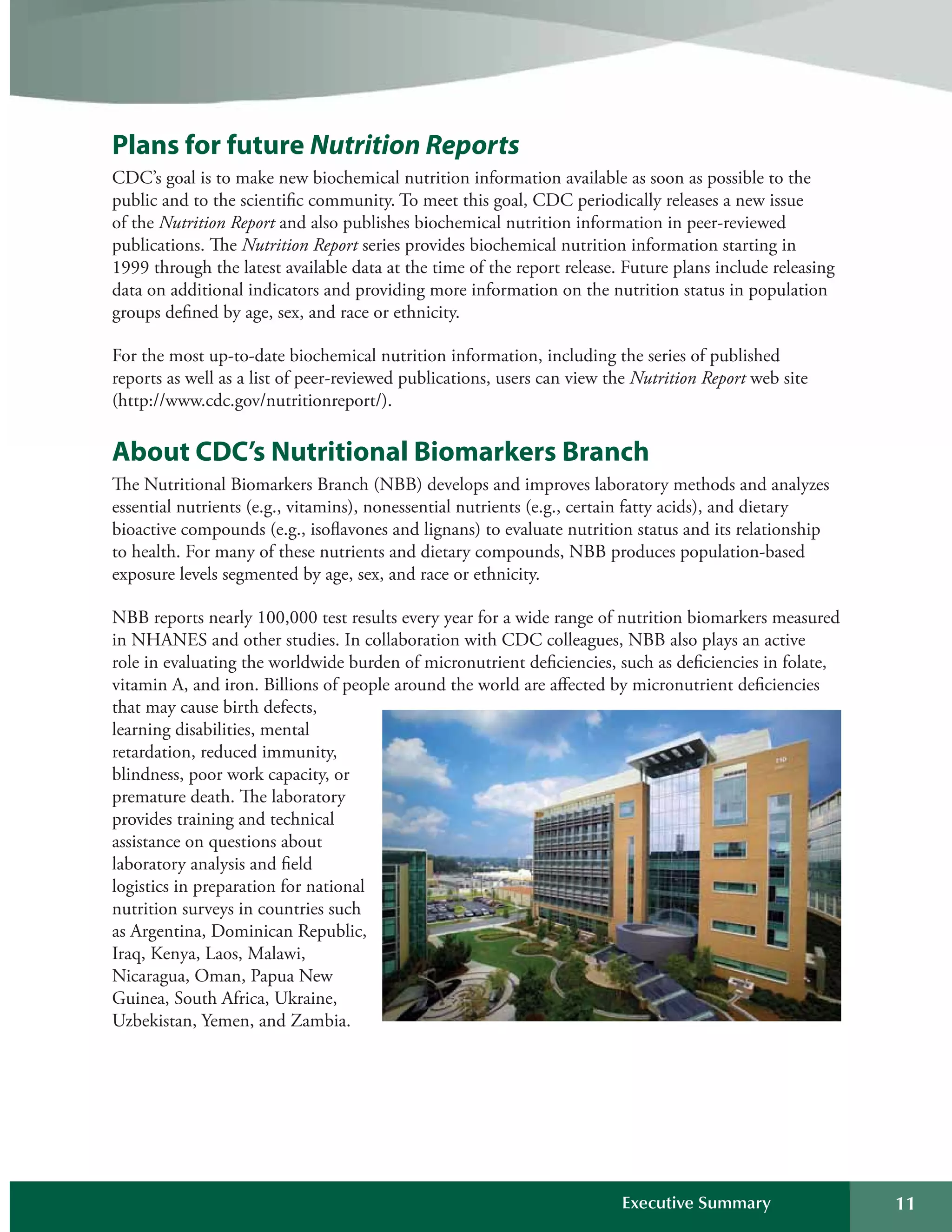 Plans for future Nutrition Reports
CDC’s goal is to make new biochemical nutrition information available as soon as possible to the
public and to the scientific community. To meet this goal, CDC periodically releases a new issue
of the Nutrition Report and also publishes biochemical nutrition information in peer-reviewed
publications. The Nutrition Report series provides biochemical nutrition information starting in
1999 through the latest available data at the time of the report release. Future plans include releasing
data on additional indicators and providing more information on the nutrition status in population
groups defined by age, sex, and race or ethnicity.
For the most up-to-date biochemical nutrition information, including the series of published
reports as well as a list of peer-reviewed publications, users can view the Nutrition Report web site
(http://www.cdc.gov/nutritionreport/).
About CDC’s Nutritional Biomarkers Branch
The Nutritional Biomarkers Branch (NBB) develops and improves laboratory methods and analyzes
essential nutrients (e.g., vitamins), nonessential nutrients (e.g., certain fatty acids), and dietary
bioactive compounds (e.g., isoflavones and lignans) to evaluate nutrition status and its relationship
to health. For many of these nutrients and dietary compounds, NBB produces population-based
exposure levels segmented by age, sex, and race or ethnicity.
NBB reports nearly 100,000 test results every year for a wide range of nutrition biomarkers measured
in NHANES and other studies. In collaboration with CDC colleagues, NBB also plays an active
role in evaluating the worldwide burden of micronutrient deficiencies, such as deficiencies in folate,
vitamin A, and iron. Billions of people around the world are affected by micronutrient deficiencies
that may cause birth defects,
learning disabilities, mental
retardation, reduced immunity,
blindness, poor work capacity, or
premature death. The laboratory
provides training and technical
assistance on questions about
laboratory analysis and field
logistics in preparation for national
nutrition surveys in countries such
as Argentina, Dominican Republic,
Iraq, Kenya, Laos, Malawi,
Nicaragua, Oman, Papua New
Guinea, South Africa, Ukraine,
Uzbekistan, Yemen, and Zambia.
Executive Summary 11
 