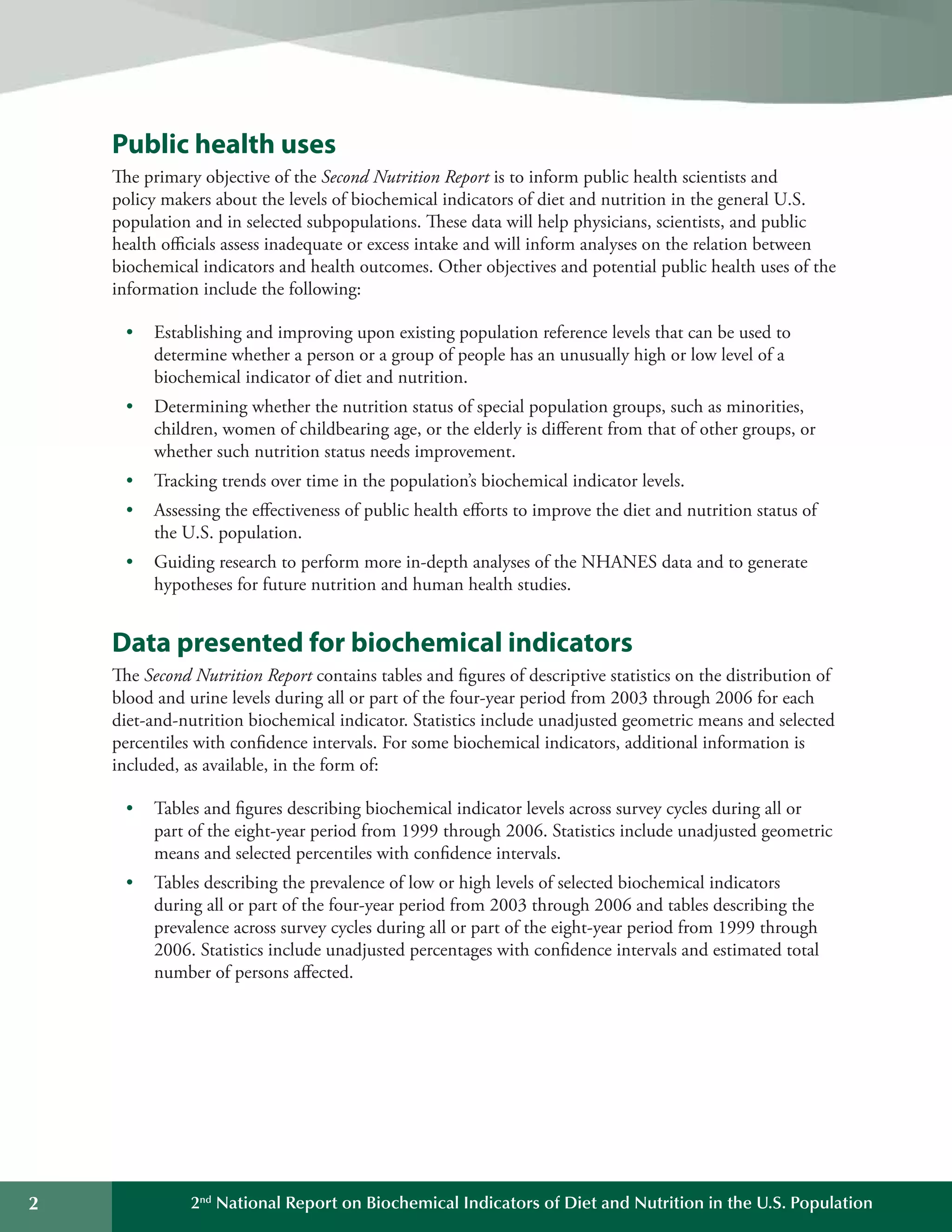 2 2nd
National Report on Biochemical Indicators of Diet and Nutrition in the U.S. Population
Public health uses
The primary objective of the Second Nutrition Report is to inform public health scientists and
policy makers about the levels of biochemical indicators of diet and nutrition in the general U.S.
population and in selected subpopulations. These data will help physicians, scientists, and public
health officials assess inadequate or excess intake and will inform analyses on the relation between
biochemical indicators and health outcomes. Other objectives and potential public health uses of the
information include the following:
•	 Establishing and improving upon existing population reference levels that can be used to 

determine whether a person or a group of people has an unusually high or low level of a 

biochemical indicator of diet and nutrition.

•	 Determining whether the nutrition status of special population groups, such as minorities,
children, women of childbearing age, or the elderly is different from that of other groups, or
whether such nutrition status needs improvement.
•	 Tracking trends over time in the population’s biochemical indicator levels.
•	 Assessing the effectiveness of public health efforts to improve the diet and nutrition status of
the U.S. population.
•	 Guiding research to perform more in-depth analyses of the NHANES data and to generate 

hypotheses for future nutrition and human health studies.

Data presented for biochemical indicators
The Second Nutrition Report contains tables and figures of descriptive statistics on the distribution of
blood and urine levels during all or part of the four-year period from 2003 through 2006 for each
diet-and-nutrition biochemical indicator. Statistics include unadjusted geometric means and selected
percentiles with confidence intervals. For some biochemical indicators, additional information is
included, as available, in the form of:
•	 Tables and figures describing biochemical indicator levels across survey cycles during all or
part of the eight-year period from 1999 through 2006. Statistics include unadjusted geometric
means and selected percentiles with confidence intervals.
•	 Tables describing the prevalence of low or high levels of selected biochemical indicators
during all or part of the four-year period from 2003 through 2006 and tables describing the
prevalence across survey cycles during all or part of the eight-year period from 1999 through
2006. Statistics include unadjusted percentages with confidence intervals and estimated total
number of persons affected.
 