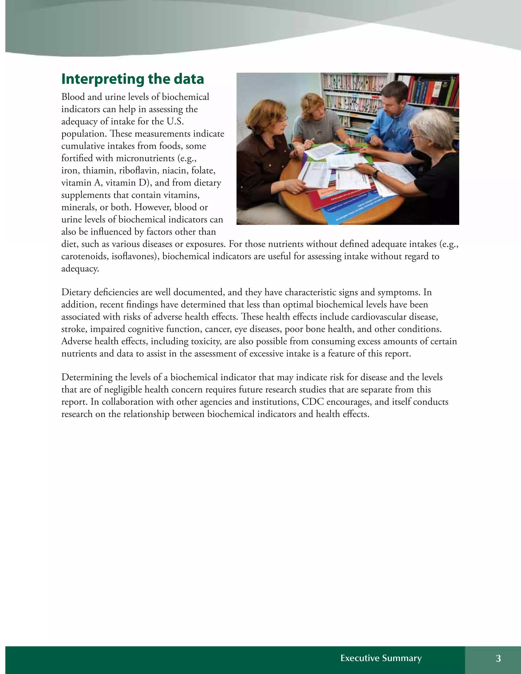 Interpreting the data
Blood and urine levels of biochemical
indicators can help in assessing the
adequacy of intake for the U.S.
population. These measurements indicate
cumulative intakes from foods, some
fortified with micronutrients (e.g.,
iron, thiamin, riboflavin, niacin, folate,
vitamin A, vitamin D), and from dietary
supplements that contain vitamins,
minerals, or both. However, blood or
urine levels of biochemical indicators can
also be influenced by factors other than 

diet, such as various diseases or exposures. For those nutrients without defined adequate intakes (e.g., 

carotenoids, isoflavones), biochemical indicators are useful for assessing intake without regard to 

adequacy.

Dietary deficiencies are well documented, and they have characteristic signs and symptoms. In 

addition, recent findings have determined that less than optimal biochemical levels have been 

associated with risks of adverse health effects. These health effects include cardiovascular disease, 

stroke, impaired cognitive function, cancer, eye diseases, poor bone health, and other conditions. 

Adverse health effects, including toxicity, are also possible from consuming excess amounts of certain 

nutrients and data to assist in the assessment of excessive intake is a feature of this report. 

Determining the levels of a biochemical indicator that may indicate risk for disease and the levels 

that are of negligible health concern requires future research studies that are separate from this 

report. In collaboration with other agencies and institutions, CDC encourages, and itself conducts 

research on the relationship between biochemical indicators and health effects.

Executive Summary 3
 