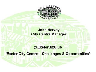John Harvey
City Centre Manager
@ExeterBizClub
‘Exeter City Centre – Challenges & Opportunities’
 