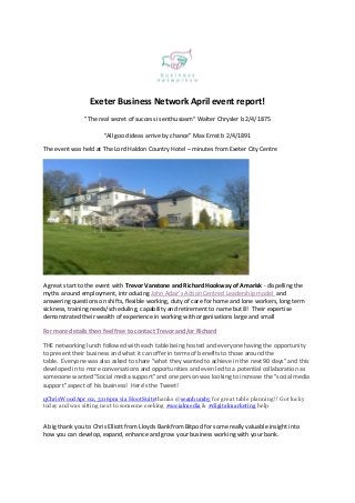 Exeter Business Network April event report!
"The real secret of success is enthusiasm" Walter Chrysler b 2/4/1875
"All good ideas arrive by chance" Max Ernst b 2/4/1891
The event was held at The Lord Haldon Country Hotel – minutes from Exeter City Centre
A great start to the event with Trevor Vanstone and Richard Hookway of Amarisk - dispelling the
myths around employment, introducing John Adair's Action Centred Leadership model and
answering questions on shifts, flexible working, duty of care for home and lone workers, long term
sickness, training needs/scheduling, capability and retirement to name but 8! Their expertise
demonstrated their wealth of experience in working with organisations large and small
For more details then feel free to contact Trevor and/or Richard
THE networking lunch followed with each table being hosted and everyone having the opportunity
to present their business and what it can offer in terms of benefits to those around the
table. Everyone was also asked to share "what they wanted to achieve in the next 90 days" and this
developed in to more conversations and opportunities and even led to a potential collaboration as
someoone wanted "Social media support" and one person was looking to increase the "social media
support" aspect of his business! Here's the Tweet!
qChrisWoodApr 02, 3:06pm via HootSuitethanks @seanhumby for great table planning!! Got lucky
today and was sitting next to someone seeking #socialmedia & #digitalmarketing help
A big thank you to Chris Elliott from Lloyds Bankfrom Bitpod for some really valuable insight into
how you can develop, expand, enhance and grow your business working with your bank.
 