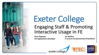 Exeter College
Engaging Staff & Promoting
Interactive Usage in FE
Chris Chapman
VLE Applications Developer
Ian Wallace
IT Lecturer & Improvement Practitioner
 