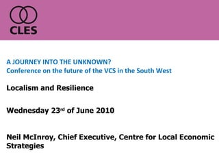 Wednesday 23 rd  of June 2010 Neil McInroy, Chief Executive, Centre for Local Economic Strategies A JOURNEY INTO THE UNKNOWN? Conference on the future of the VCS in the South West Localism and Resilience 