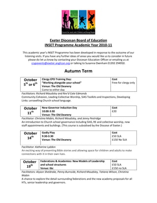 Exeter Diocesan Board of Education
                   INSET Programme Academic Year 2010-11
This academic year’s INSET Programme has been developed in response to the outcome of our
 listening visits. If you have any further ideas of areas you would like us to consider in future
     please do let us know by contacting your Diocesan Education Officer or emailing us at
        ccypevents@exeter.anglican.org or talking to Susanna Oxenham 01392 294950.

                                    Autumn Term
 October           Clergy CPD Training Day:                               Cost
                   “Working alongside your school”                        Free-for clergy only
 5th or 6th        Venue: The Old Deanery
                   Come to either day
Facilitators: Richard Maudsley and Rev’d Cate Edmonds
Community Cohesion, Leading Collective Worship, SIAS Toolkits and Inspections, Developing
Links: unravelling Church school language.

 October           New Governor Induction Day                                 Cost
                   10:00-3:30                                                 £20
  11th             Venue: The Old Deanery
Facilitator: Christina Mabin, Richard Maudsley, and Jenny Pestridge
An introduction to Church school governance including SIAS, RE and collective worship, new
staff appointments and buildings. (This course is subsidised by the Diocese of Exeter.)

 October         Godly Play                                                  Cost
                 9:30-3:30                                                   £50 SLA
  14th           Venue: The Old Deanery                                      £150 No SLA

Facilitator: Katherine Lyddon
An exciting way of presenting Bible stories and allowing space for children and adults to make
connections with it in their own lives.

 October          Federations & Academies: New Models of Leadership         Cost
                  and school structures                                     £50 SLA
   19th           Venue: tbc                                                £150 no SLA
Facilitators: Alyson Sheldrake, Penny Burnside, Richard Maudsley, Tatiana Wilson, Christina
Mabin
A chance to explore the detail surrounding federations and the new academy proposals for all
HTs, senior leadership and governors.
 