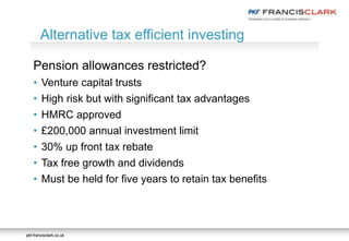 pkf-francisclark.co.ukpkf-francisclark.co.uk
Pension allowances restricted?
• Venture capital trusts
• High risk but with significant tax advantages
• HMRC approved
• £200,000 annual investment limit
• 30% up front tax rebate
• Tax free growth and dividends
• Must be held for five years to retain tax benefits
Alternative tax efficient investing
 