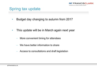 pkf-francisclark.co.ukpkf-francisclark.co.uk
• Budget day changing to autumn from 2017
• This update will be in March again next year
 More convenient timing for attendees
 We have better information to share
 Access to consultations and draft legislation
Spring tax update
 
