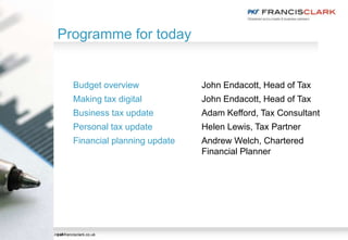 pkf-francisclark.co.uk
Programme for today
pkf-francisclark.co.uk
Budget overview John Endacott, Head of Tax
Making tax digital John Endacott, Head of Tax
Business tax update Adam Kefford, Tax Consultant
Personal tax update Helen Lewis, Tax Partner
Financial planning update Andrew Welch, Chartered
Financial Planner
 