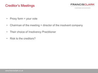 www.francisclark.co.uk
Creditor’s Meetings
• Proxy form = your vote
• Chairman of the meeting = director of the insolvent company
• Their choice of Insolvency Practitioner
• Risk to the creditors?
 