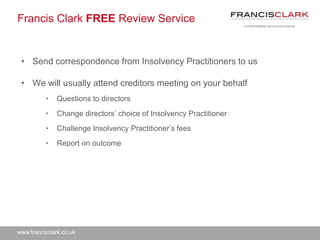 www.francisclark.co.uk
Francis Clark FREE Review Service
• Send correspondence from Insolvency Practitioners to us
• We will usually attend creditors meeting on your behalf
• Questions to directors
• Change directors’ choice of Insolvency Practitioner
• Challenge Insolvency Practitioner’s fees
• Report on outcome
 