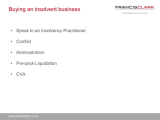 www.francisclark.co.uk
Buying an insolvent business
• Speak to an Insolvency Practitioner
• Conflict
• Administration
• Pre-pack Liquidation
• CVA
 