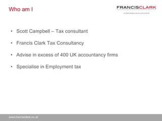 www.francisclark.co.uk
Who am I
• Scott Campbell – Tax consultant
• Francis Clark Tax Consultancy
• Advise in excess of 400 UK accountancy firms
• Specialise in Employment tax
 
