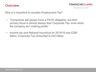www.francisclark.co.uk
Overview
• “Companies will always have a PAYE obligation, but their
primary focus is almost always their Corporate Tax, even when
the company isn’t making profits”
• Income tax and National Insurance for 2014/15 was £285
billion, Corporate Tax amounted to £42 billion
Why is it important to consider Employment Tax?
 
