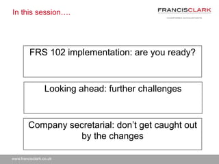 www.francisclark.co.uk
In this session….
FRS 102 implementation: are you ready?
Looking ahead: further challenges
Company secretarial: don’t get caught out
by the changes
 