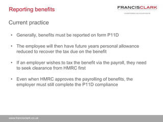 www.francisclark.co.uk
Reporting benefits
• Generally, benefits must be reported on form P11D
• The employee will then have future years personal allowance
reduced to recover the tax due on the benefit
• If an employer wishes to tax the benefit via the payroll, they need
to seek clearance from HMRC first
• Even when HMRC approves the payrolling of benefits, the
employer must still complete the P11D compliance
Current practice
 