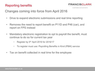 www.francisclark.co.uk
Reporting benefits
• Drive to expand electronic submissions and real time reporting
• Removes the need to report benefit on P11D and P46 (car), and
report on FPS instead
• Mandatory electronic registration to opt to payroll the benefit, must
continue to do so for current tax year
• Register by 5th April 2016 for 2016/17
• To register must use: Payrolling Benefits in Kind (PBIK) service
• Tax on benefit collected in real time for the employee
Changes coming into force from April 2016
 