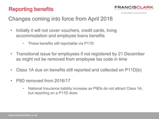 www.francisclark.co.uk
Reporting benefits
• Initially it will not cover vouchers, credit cards, living
accommodation and employee loans benefits
• These benefits still reportable via P11D
• Transitional issue for employees if not registered by 21 December
as might not be removed from employee tax code in time
• Class 1A due on benefits still reported and collected on P11D(b)
• P9D removed from 2016/17
• National Insurance liability increase as P9Ds do not attract Class 1A,
but reporting on a P11D does
Changes coming into force from April 2016
 