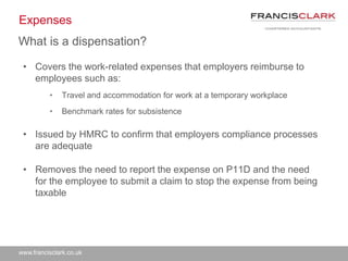 www.francisclark.co.uk
Expenses
• Covers the work-related expenses that employers reimburse to
employees such as:
• Travel and accommodation for work at a temporary workplace
• Benchmark rates for subsistence
• Issued by HMRC to confirm that employers compliance processes
are adequate
• Removes the need to report the expense on P11D and the need
for the employee to submit a claim to stop the expense from being
taxable
What is a dispensation?
 