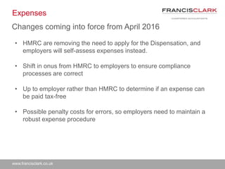 www.francisclark.co.uk
Expenses
• HMRC are removing the need to apply for the Dispensation, and
employers will self-assess expenses instead.
• Shift in onus from HMRC to employers to ensure compliance
processes are correct
• Up to employer rather than HMRC to determine if an expense can
be paid tax-free
• Possible penalty costs for errors, so employers need to maintain a
robust expense procedure
Changes coming into force from April 2016
 