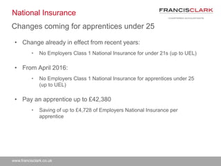 www.francisclark.co.uk
National Insurance
• Change already in effect from recent years:
• No Employers Class 1 National Insurance for under 21s (up to UEL)
• From April 2016:
• No Employers Class 1 National Insurance for apprentices under 25
(up to UEL)
• Pay an apprentice up to £42,380
• Saving of up to £4,728 of Employers National Insurance per
apprentice
Changes coming for apprentices under 25
 