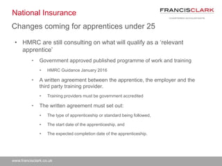 www.francisclark.co.uk
National Insurance
• HMRC are still consulting on what will qualify as a ‘relevant
apprentice’
• Government approved published programme of work and training
• HMRC Guidance January 2016
• A written agreement between the apprentice, the employer and the
third party training provider.
• Training providers must be government accredited
• The written agreement must set out:
• The type of apprenticeship or standard being followed,
• The start date of the apprenticeship, and
• The expected completion date of the apprenticeship.
Changes coming for apprentices under 25
 