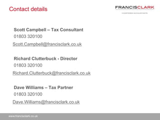 www.francisclark.co.uk
Contact details
Scott Campbell – Tax Consultant
01803 320100
Scott.Campbell@francisclark.co.uk
Richard Clutterbuck - Director
01803 320100
Richard.Clutterbuck@francisclark.co.uk
Dave Williams – Tax Partner
01803 320100
Dave.Williams@francisclark.co.uk
 