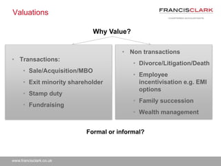 www.francisclark.co.uk
Valuations
• Transactions:
• Sale/Acquisition/MBO
• Exit minority shareholder
• Stamp duty
• Fundraising
• Non transactions
• Divorce/Litigation/Death
• Employee
incentivisation e.g. EMI
options
• Family succession
• Wealth management
Why Value?
Formal or informal?
 