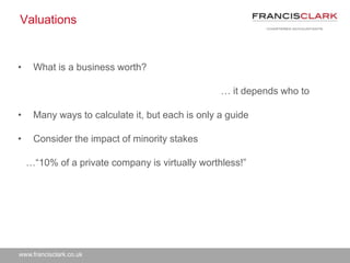 www.francisclark.co.uk
Valuations
• What is a business worth?
… it depends who to
• Many ways to calculate it, but each is only a guide
• Consider the impact of minority stakes
…“10% of a private company is virtually worthless!”
 