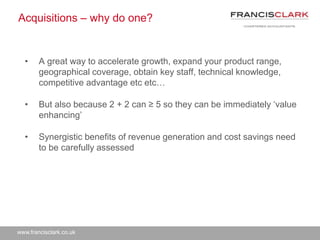 www.francisclark.co.uk
Acquisitions – why do one?
• A great way to accelerate growth, expand your product range,
geographical coverage, obtain key staff, technical knowledge,
competitive advantage etc etc…
• But also because 2 + 2 can ≥ 5 so they can be immediately ‘value
enhancing’
• Synergistic benefits of revenue generation and cost savings need
to be carefully assessed
 