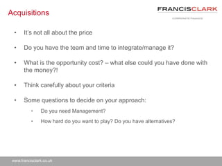 www.francisclark.co.uk
Acquisitions
• It’s not all about the price
• Do you have the team and time to integrate/manage it?
• What is the opportunity cost? – what else could you have done with
the money?!
• Think carefully about your criteria
• Some questions to decide on your approach:
• Do you need Management?
• How hard do you want to play? Do you have alternatives?
 
