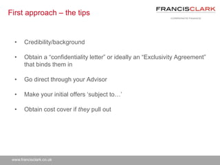 www.francisclark.co.uk
First approach – the tips
• Credibility/background
• Obtain a “confidentiality letter” or ideally an “Exclusivity Agreement”
that binds them in
• Go direct through your Advisor
• Make your initial offers ‘subject to…’
• Obtain cost cover if they pull out
 