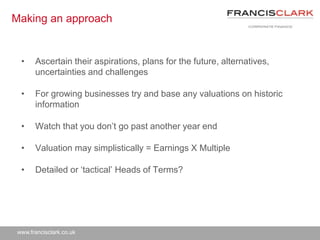 www.francisclark.co.uk
Making an approach
• Ascertain their aspirations, plans for the future, alternatives,
uncertainties and challenges
• For growing businesses try and base any valuations on historic
information
• Watch that you don’t go past another year end
• Valuation may simplistically = Earnings X Multiple
• Detailed or ‘tactical’ Heads of Terms?
 