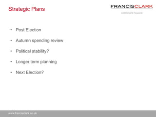 www.francisclark.co.uk
Strategic Plans
• Post Election
• Autumn spending review
• Political stability?
• Longer term planning
• Next Election?
 
