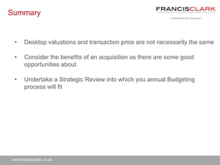 www.francisclark.co.uk
Summary
• Desktop valuations and transaction price are not necessarily the same
• Consider the benefits of an acquisition as there are some good
opportunities about
• Undertake a Strategic Review into which you annual Budgeting
process will fit
 