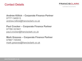 www.francisclark.co.uk
Contact Details
Andrew Killick – Corporate Finance Partner
07771 945513
andrew.killick@francisclark.co.uk
Paul Crocker – Corporate Finance Partner
07780 331841
paul.crocker@francisclark.co.uk
Mark Greaves – Corporate Finance Partner
07887 725355
mark.greaves@francisclark.co.uk
 