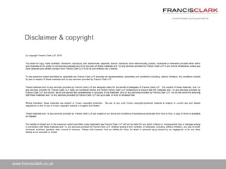 www.francisclark.co.uk
(c) copyright Francis Clark LLP, 2015
You shall not copy, make available, retransmit, reproduce, sell, disseminate, separate, licence, distribute, store electronically, publish, broadcast or otherwise circulate either within
your business or for public or commercial purposes any of (or any part of) these materials and / or any services provided by Francis Clark LLP in any format whatsoever unless you
have obtained prior written consent from Francis Clark LLP to do so and entered into a licence.
To the maximum extent permitted by applicable law Francis Clark LLP excludes all representations, warranties and conditions (including, without limitation, the conditions implied
by law) in respect of these materials and /or any services provided by Francis Clark LLP.
These materials and /or any services provided by Francis Clark LLP are designed solely for the benefit of delegates of Francis Clark LLP. The content of these materials and / or
any services provided by Francis Clark LLP does not constitute advice and whilst Francis Clark LLP endeavours to ensure that the materials and / or any services provided by
Francis Clark LLP are correct, we do not warrant the completeness or accuracy of the materials and /or any services provided by Francis Clark LLP; nor do we commit to ensuring
that these materials and / or any services provided by Francis Clark LLP are up-to-date or error or omission-free.
Where indicated, these materials are subject to Crown copyright protection. Re-use of any such Crown copyright-protected material is subject to current law and related
regulations on the re-use of Crown copyright extracts in England and Wales.
These materials and / or any services provided by Francis Clark LLP are subject to our terms and conditions of business as amended from time to time, a copy of which is available
on request.
Our liability is limited and to the maximum extent permitted under applicable law Francis Clark LLP will not be liable for any direct, indirect or consequential loss or damage arising
in connection with these materials and / or any services provided by Francis Clark LLP, whether arising in tort, contract, or otherwise, including, without limitation, any loss of profit,
contracts, business, goodwill, data, income or revenue. Please note however, that our liability for fraud, for death or personal injury caused by our negligence, or for any other
liability is not excluded or limited.
Disclaimer & copyright
 