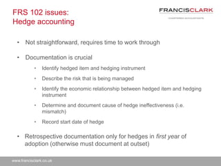 www.francisclark.co.uk
FRS 102 issues:
Hedge accounting
• Not straightforward, requires time to work through
• Documentation is crucial
• Identify hedged item and hedging instrument
• Describe the risk that is being managed
• Identify the economic relationship between hedged item and hedging
instrument
• Determine and document cause of hedge ineffectiveness (i.e.
mismatch)
• Record start date of hedge
• Retrospective documentation only for hedges in first year of
adoption (otherwise must document at outset)
 