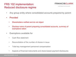 www.francisclark.co.uk
FRS 102 implementation:
Reduced disclosure regime
• Any group entity where consolidated accounts prepared by parent
• Provided
• Shareholders notified and do not object
• Disclose name of parent preparing consolidated accounts, summary of
exemptions taken
• Exemptions available for
• Cash flow statement
• Reconciliation of the number of shares in issue
• Total key management personnel compensation
• Aspects of financial instruments and share-based payment disclosures
 