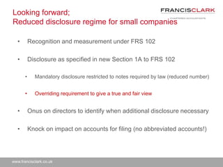 www.francisclark.co.uk
Looking forward;
Reduced disclosure regime for small companies
• Recognition and measurement under FRS 102
• Disclosure as specified in new Section 1A to FRS 102
• Mandatory disclosure restricted to notes required by law (reduced number)
• Overriding requirement to give a true and fair view
• Onus on directors to identify when additional disclosure necessary
• Knock on impact on accounts for filing (no abbreviated accounts!)
 