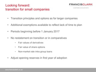 www.francisclark.co.uk
Looking forward:
transition for small companies
• Transition principles and options as for larger companies
• Additional exemptions available to reflect lack of time to plan
• Periods beginning before 1 January 2017
• No restatement on transition or in comparatives
• Fair values of derivatives
• Fair value of share options
• Non-market rate intra group loans
• Adjust opening reserves in first year of adoption
 