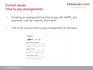 www.francisclark.co.uk
Current issues
Time to pay arrangements
• If making an arrangement for time to pay with HMRC, the
payments must be made by direct debit
• This is the case for time to pay arrangements for all taxes
 