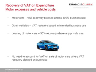 www.francisclark.co.uk
Recovery of VAT on Expenditure
Motor expenses and vehicle costs
• Motor cars – VAT recovery blocked unless 100% business use
• Other vehicles – VAT recovery based in intended business use
• Leasing of motor cars – 50% recovery where any private use
• No need to account for VAT on sale of motor cars where VAT
recovery blocked on purchase
 