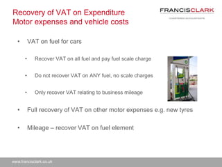 www.francisclark.co.uk
Recovery of VAT on Expenditure
Motor expenses and vehicle costs
• VAT on fuel for cars
• Recover VAT on all fuel and pay fuel scale charge
• Do not recover VAT on ANY fuel, no scale charges
• Only recover VAT relating to business mileage
• Full recovery of VAT on other motor expenses e.g. new tyres
• Mileage – recover VAT on fuel element
 