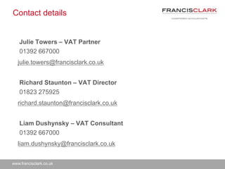 www.francisclark.co.uk
Contact details
Julie Towers – VAT Partner
01392 667000
julie.towers@francisclark.co.uk
Richard Staunton – VAT Director
01823 275925
richard.staunton@francisclark.co.uk
Liam Dushynsky – VAT Consultant
01392 667000
liam.dushynsky@francisclark.co.uk
 