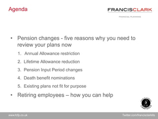 www.fcfp.co.uk Twitter.com/francisclarkifa
Agenda
• Pension changes - five reasons why you need to
review your plans now
1. Annual Allowance restriction
2. Lifetime Allowance reduction
3. Pension Input Period changes
4. Death benefit nominations
5. Existing plans not fit for purpose
• Retiring employees – how you can help
 