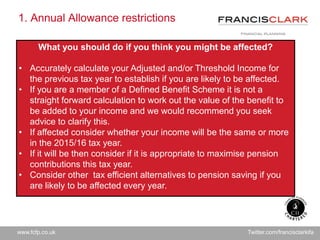 www.fcfp.co.uk Twitter.com/francisclarkifa
1. Annual Allowance restrictions
What you should do if you think you might be affected?
• Accurately calculate your Adjusted and/or Threshold Income for
the previous tax year to establish if you are likely to be affected.
• If you are a member of a Defined Benefit Scheme it is not a
straight forward calculation to work out the value of the benefit to
be added to your income and we would recommend you seek
advice to clarify this.
• If affected consider whether your income will be the same or more
in the 2015/16 tax year.
• If it will be then consider if it is appropriate to maximise pension
contributions this tax year.
• Consider other tax efficient alternatives to pension saving if you
are likely to be affected every year.
 